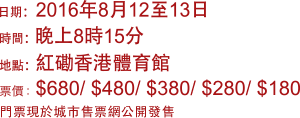 
                                   日期: 2016年8月12至13日
                                   時間: 晚上8時15分
                                   地點: 紅磡香港體育館
                                   票價: $680/$480/$380/$280/$180
                                   門票現於城市售票網公開發售
                                   